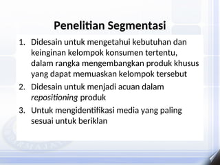 Penelitian Segmentasi
1. Didesain untuk mengetahui kebutuhan dan
keinginan kelompok konsumen tertentu,
dalam rangka mengembangkan produk khusus
yang dapat memuaskan kelompok tersebut
2. Didesain untuk menjadi acuan dalam
repositioning produk
3. Untuk mengidentifikasi media yang paling
sesuai untuk beriklan
 