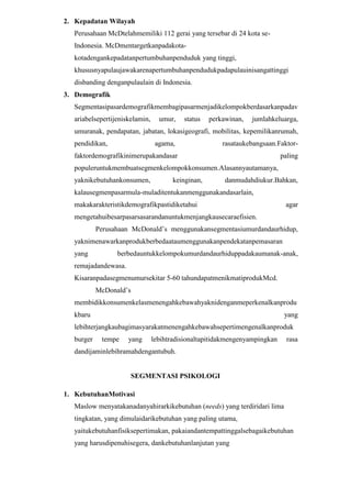 2. Kepadatan Wilayah
Perusahaan McDtelahmemiliki 112 gerai yang tersebar di 24 kota seIndonesia. McDmentargetkanpadakotakotadengankepadatanpertumbuhanpenduduk yang tinggi,
khususnyapulaujawakarenapertumbuhanpendudukpadapulauinisangattinggi
disbanding denganpulaulain di Indonesia.
3. Demografik
Segmentasipasardemografikmembagipasarmenjadikelompokberdasarkanpadav
ariabelsepertijeniskelamin,

umur,

status

perkawinan,

jumlahkeluarga,

umuranak, pendapatan, jabatan, lokasigeografi, mobilitas, kepemilikanrumah,
pendidikan,

agama,

rasataukebangsaan.Faktor-

faktordemografikinimerupakandasar

paling

populeruntukmembuatsegmenkelompokkonsumen.Alasannyautamanya,
yaknikebutuhankonsumen,

keinginan,

danmudahdiukur.Bahkan,

kalausegmenpasarmula-muladitentukanmenggunakandasarlain,
makakarakteristikdemografikpastidiketahui

agar

mengetahuibesarpasarsasarandanuntukmenjangkausecaraefisien.
Perusahaan McDonald’s menggunakansegmentasiumurdandaurhidup,
yaknimenawarkanprodukberbedaataumenggunakanpendekatanpemasaran
yang

berbedauntukkelompokumurdandaurhiduppadakaumanak-anak,

remajadandewasa.
Kisaranpadasegmenumursekitar 5-60 tahundapatmenikmatiprodukMcd.
McDonald’s
membidikkonsumenkelasmenengahkebawahyaknidenganmeperkenalkanprodu
kbaru

yang

lebihterjangkaubagimasyarakatmenengahkebawahsepertimengenalkanproduk
burger

tempe

yang

lebihtradisionaltapitidakmengenyampingkan

rasa

dandijaminlebihramahdengantubuh.

SEGMENTASI PSIKOLOGI
1. KebutuhanMotivasi
Maslow menyatakanadanyahirarkikebutuhan (needs) yang terdiridari lima
tingkatan, yang dimulaidarikebutuhan yang paling utama,
yaitukebutuhanfisiksepertimakan, pakaiandantempattinggalsebagaikebutuhan
yang harusdipenuhisegera, dankebutuhanlanjutan yang

 