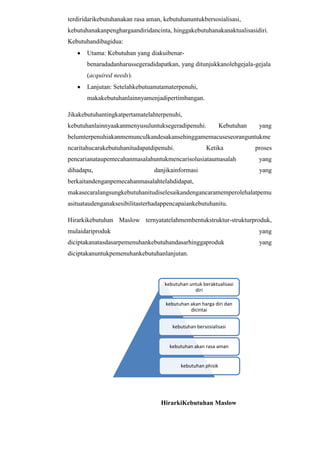 terdiridarikebutuhanakan rasa aman, kebutuhanuntukbersosialisasi,
kebutuhanakanpenghargaandiridancinta, hinggakebutuhanakanaktualisasidiri.
Kebutuhandibagidua:
Utama: Kebutuhan yang diakuibenarbenaradadanharussegeradidapatkan, yang ditunjukkanolehgejala-gejala
(acquired needs).
Lanjutan: Setelahkebutuanutamaterpenuhi,
makakebutuhanlainnyamenjadipertimbangan.
Jikakebutuhantingkatpertamatelahterpenuhi,
kebutuhanlainnyaakanmenyusuluntuksegeradipenuhi.

Kebutuhan

yang

belumterpenuhiakanmemunculkandesakansehinggamemacuseseoranguntukme
ncaritahucarakebutuhanitudapatdipenuhi.

Ketika

proses

pencarianataupemecahanmasalahuntukmencarisolusiataumasalah

yang

dihadapu,

yang

danjikainformasi

berkaitandenganpemecahanmasalahtelahdidapat,
makasecaralangsungkebutuhanitudiselesaikandengancaramemperolehalatpemu
asituataudenganaksesibilitasterhadappencapaiankebutuhanitu.
Hirarkikebutuhan Maslow ternyatatelahmembentukstruktur-strukturproduk,
mulaidariproduk

yang

diciptakanatasdasarpemenuhankebutuhandasarhinggaproduk

yang

diciptakanuntukpemenuhankebutuhanlanjutan.

kebutuhan untuk beraktualisasi
diri
kebutuhan akan harga diri dan
dicintai
kebutuhan bersosialisasi

kebutuhan akan rasa aman

kebutuhan phisik

HirarkiKebutuhan Maslow

 