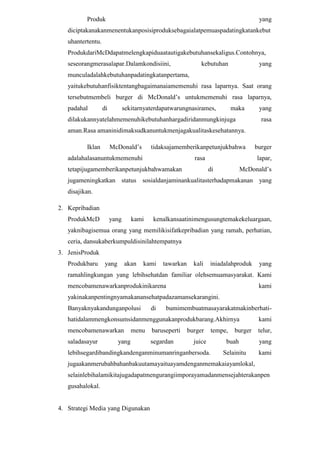 Produk

yang

diciptakanakanmenentukanposisiproduksebagaialatpemuaspadatingkatankebut
uhantertentu.
ProdukdariMcDdapatmelengkapiduaatautigakebutuhansekaligus.Contohnya,
seseorangmerasalapar.Dalamkondisiini,

kebutuhan

yang

munculadalahkebutuhanpadatingkatanpertama,
yaitukebutuhanfisiktentangbagaimanaiamemenuhi rasa laparnya. Saat orang
tersebutmembeli burger di McDonald’s untukmemenuhi rasa laparnya,
padahal

di

sekitarnyaterdapatwarungnasirames,

maka

yang

dilakukannyatelahmemenuhikebutuhanhargadiridanmungkinjuga

rasa

aman.Rasa amaninidimaksudkanuntukmenjagakualitaskesehatannya.
Iklan

McDonald’s

tidaksajamemberikanpetunjukbahwa

burger

rasa

lapar,

adalahalasanuntukmemenuhi
tetapijugamemberikanpetunjukbahwamakan

di

McDonald’s

jugameningkatkan status sosialdanjaminankualitasterhadapmakanan yang
disajikan.
2. Kepribadian
ProdukMcD

yang

kami

kenalkansaatinimengusungtemakekeluargaan,

yaknibagisemua orang yang memilikisifatkepribadian yang ramah, perhatian,
ceria, dansukaberkumpuldisinilahtempatnya
3. JenisProduk
Produkbaru

yang

akan

kami

tawarkan

kali

iniadalahproduk

yang

ramahlingkungan yang lebihsehatdan familiar olehsemuamasyarakat. Kami
mencobamenawarkanprodukinikarena

kami

yakinakanpentingnyamakanansehatpadazamansekarangini.
Banyaknyakandunganpolusi

di

bumimembuatmasayarakatmakinberhati-

hatidalammengkonsumsidanmenggunakanprodukbarang.Akhirnya

kami

mencobamenawarkan

telur,

saladasayur

menu

yang

baruseperti
segardan

burger
juice

lebihsegardibandingkandenganminumanringanbersoda.

tempe,

burger

buah
Selainitu

yang
kami

jugaakanmerubahbahanbakuutamayaituayamdenganmemakaiayamlokal,
selainlebihalamikitajugadapatmengurangiimporayamadanmensejahterakanpen
gusahalokal.

4. Strategi Media yang Digunakan

 