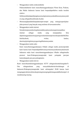 -

Menggunakan media cetaksuratkabar
Padasuratkabarini kami mencobamenggunakanjasa Warta Kota, Poskota,
dan Media Indonesia karena kami berpendapatbahwa media tersebut
relative
lebihmurahdandapatdijangkausemualapisanmasyarakatkhususnyamasyarak
at yang sebagianbesarberada di jalan.

-

MemasangSpandukiklanpadatempat-tempat

yang

strategissepertijalan-

jalan protocol yang banyak orang melintas di kawasantersebut.
-

Menggunakan media internet
Semakinmajunyateknologidanmudahnyaaksessekaranginimenjadikan
internet

sebagai

media

yang

menjajnjikan.

Kita

dapatmenggunakansitusjejaringsosialuntukmempromosikanprodukMcDme
laluifacebook,

twitter,

kaskus,

dansitusjejaringlainnyayagseringdibukamasyarakat.
-

Menggunakan media radio
Kami mencobamenggunakanjasa I-Radio sebagai media promosiproduk
kami karena kami berpendapatbahwamayoritasmasyarakatmenyukaimusik
Indonesia maka kami mencobamenggunakanjasa I-Radio sebagaimedia
promosi

kami.Waktupenyiaranproduk

kami

yaitupada

jam-jam

kantordanpada jam-jam pulangkantor.
-

Menggunakan media televisi

Kami mencobauntukmenggunakanjasa SCTV sebagaisalurankeluargadanTv
One

sebagaisaluran

yang

menyediakanberita-beritahangat

di

Indonesia.Waktupenyiaranproduk kami sekitarpukul 20.00 karena kami
mengangapwaktutersebutcukupstrategismengingatkeluargasudahberkumpul di
rumahmasing-masing.

 