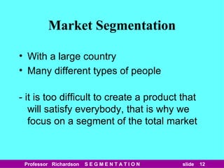 Market Segmentation With a large country Many different types of people - it is too difficult to create a product that will satisfy everybody, that is why we focus on a segment of the total market 