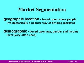 Market Segmentation geographic location  - based upon where people live (historically a popular way of dividing markets) demographic  - based upon age, gender and income level (very often used) 