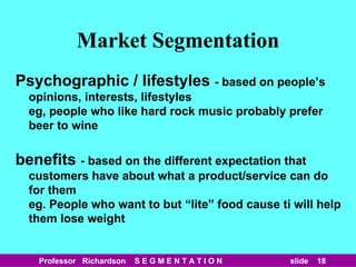Market Segmentation Psychographic / lifestyles  - based on people’s opinions, interests, lifestyles eg, people who like hard rock music probably prefer beer to wine benefits  - based on the different expectation that customers have about what a product/service can do for them eg. People who want to but “lite” food cause ti will help them lose weight 