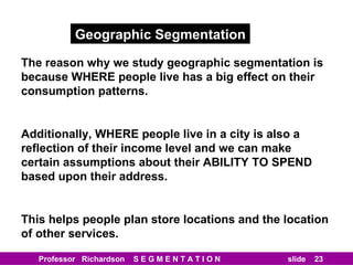 Geographic Segmentation The reason why we study geographic segmentation is because WHERE people live has a big effect on their consumption patterns. Additionally, WHERE people live in a city is also a reflection of their income level and we can make certain assumptions about their ABILITY TO SPEND based upon their address. This helps people plan store locations and the location of other services. 