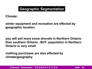 Geographic Segmentation Climate: winter equipment and recreation are effected by  geographic location you will sell more snow shovels in Northern Ontario than southern Ontario , BUT, population in Northern Ontario is very small clothing purchases are also effected by climate/geography 