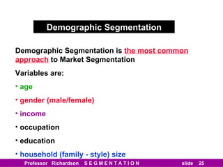 Demographic Segmentation Demographic Segmentation is   the most common approach   to Market Segmentation Variables are: age gender (male/female) income occupation education household (family - style) size 
