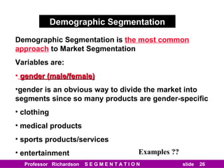 Demographic Segmentation Demographic Segmentation is   the most common approach   to Market Segmentation Variables are: gender (male/female) gender is an obvious way to divide the market into segments since so many products are gender-specific clothing medical products sports products/services entertainment Examples ?? 