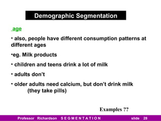 Demographic Segmentation age also, people have different consumption patterns at different ages eg. Milk products children and teens drink a lot of milk adults don’t older adults need calcium, but don’t drink milk   (they take pills) Examples ?? 