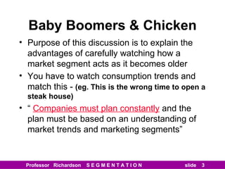 Baby Boomers & Chicken Purpose of this discussion is to explain the advantages of carefully watching how a market segment acts as it becomes older You have to watch consumption trends and match this -  (eg. This is the wrong time to open a steak house) “  Companies must plan constantly  and the plan must be based on an understanding of market trends and marketing segments” 