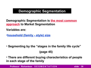 Demographic Segmentation Demographic Segmentation is   the most common approach   to Market Segmentation Variables are: household (family - style) size Segmenting by the “stages in the family life cycle” (page 45) There are different buying characteristics of people in each stage of the family 