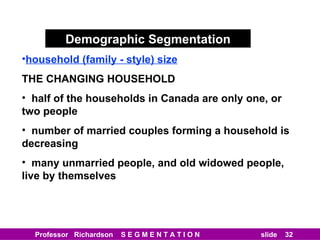 Demographic Segmentation household (family - style) size THE CHANGING HOUSEHOLD half of the households in Canada are only one, or two people number of married couples forming a household is decreasing many unmarried people, and old widowed people, live by themselves 
