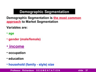 Demographic Segmentation Demographic Segmentation is   the most common approach   to Market Segmentation Variables are: age gender (male/female) income occupation education household (family - style) size 