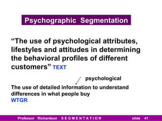 Psychographic  Segmentation “ The use of psychological attributes, lifestyles and attitudes in determining the behavioral profiles of different customers”   TEXT The use of detailed information to understand differences in what people buy WTGR psychological 