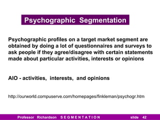 Psychographic  Segmentation Psychographic profiles on a target market segment are obtained by doing a lot of questionnaires and surveys to ask people if they agree/disagree with certain statements made about particular activities, interests or opinions AIO - activities,  interests,  and opinions http://ourworld.compuserve.com/homepages/finkleman/psychogr.htm 