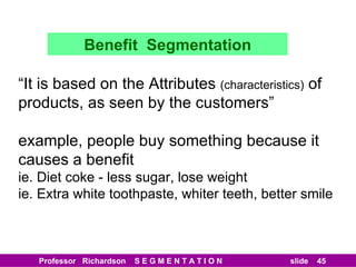 Benefit  Segmentation “ It is based on the Attributes  (characteristics)  of products, as seen by the customers” example, people buy something because it causes a benefit ie. Diet coke - less sugar, lose weight ie. Extra white toothpaste, whiter teeth, better smile 