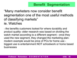 Benefit  Segmentation “ Many marketers now consider benefit segmentation one of the most useful methods of classifying markets” ie. Watches -  the benefits customers looked for where durability and product quality- older research was based on dividing the watch market according to a different segment - once they used the new segment, they changed the marketing plan- modern example would be price of PCs for home use - biggest use is entertainment NOT schoolwork or home based businesses 