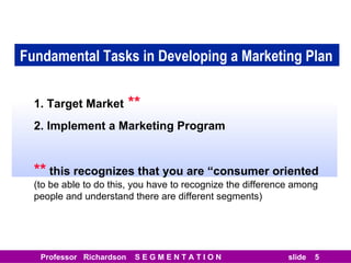 Fundamental Tasks in Developing a Marketing Plan 1. Target Market  ** 2. Implement a Marketing Program **  this recognizes that you are “consumer oriented  (to be able to do this, you have to recognize the difference among people and understand there are different segments) 