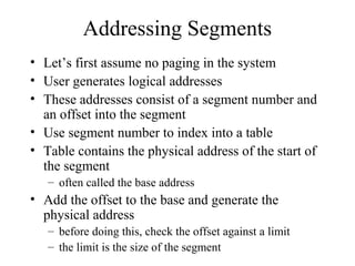 Addressing Segments
• Let’s first assume no paging in the system
• User generates logical addresses
• These addresses consist of a segment number and
  an offset into the segment
• Use segment number to index into a table
• Table contains the physical address of the start of
  the segment
   – often called the base address
• Add the offset to the base and generate the
  physical address
   – before doing this, check the offset against a limit
   – the limit is the size of the segment
 