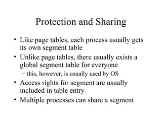 Protection and Sharing
• Like page tables, each process usually gets
  its own segment table
• Unlike page tables, there usually exists a
  global segment table for everyone
  – this, however, is usually used by OS
• Access rights for segment are usually
  included in table entry
• Multiple processes can share a segment
 