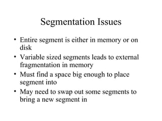 Segmentation Issues
• Entire segment is either in memory or on
  disk
• Variable sized segments leads to external
  fragmentation in memory
• Must find a space big enough to place
  segment into
• May need to swap out some segments to
  bring a new segment in
 