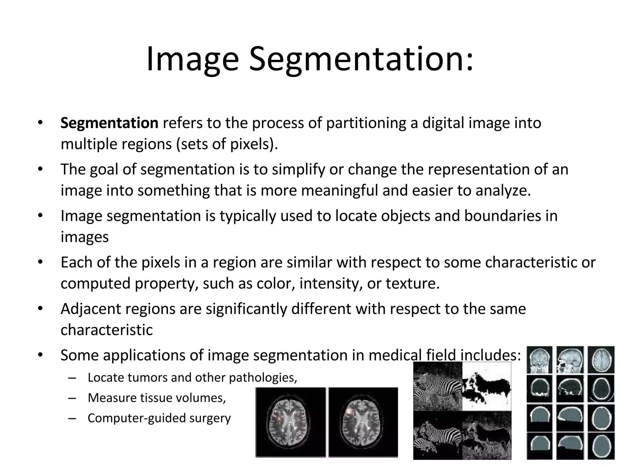 Image Segmentation: Segmentation  refers to the process of partitioning a digital image into multiple regions (sets of pixels). The goal of segmentation is to simplify or change the representation of an image into something that is more meaningful and easier to analyze. Image segmentation is typically used to locate objects and boundaries in images Each of the pixels in a region are similar with respect to some characteristic or computed property, such as color, intensity, or texture.  Adjacent regions are significantly different with respect to the same characteristic Some applications of image segmentation in medical field includes: Locate tumors and other pathologies,  Measure tissue volumes,  Computer-guided surgery 