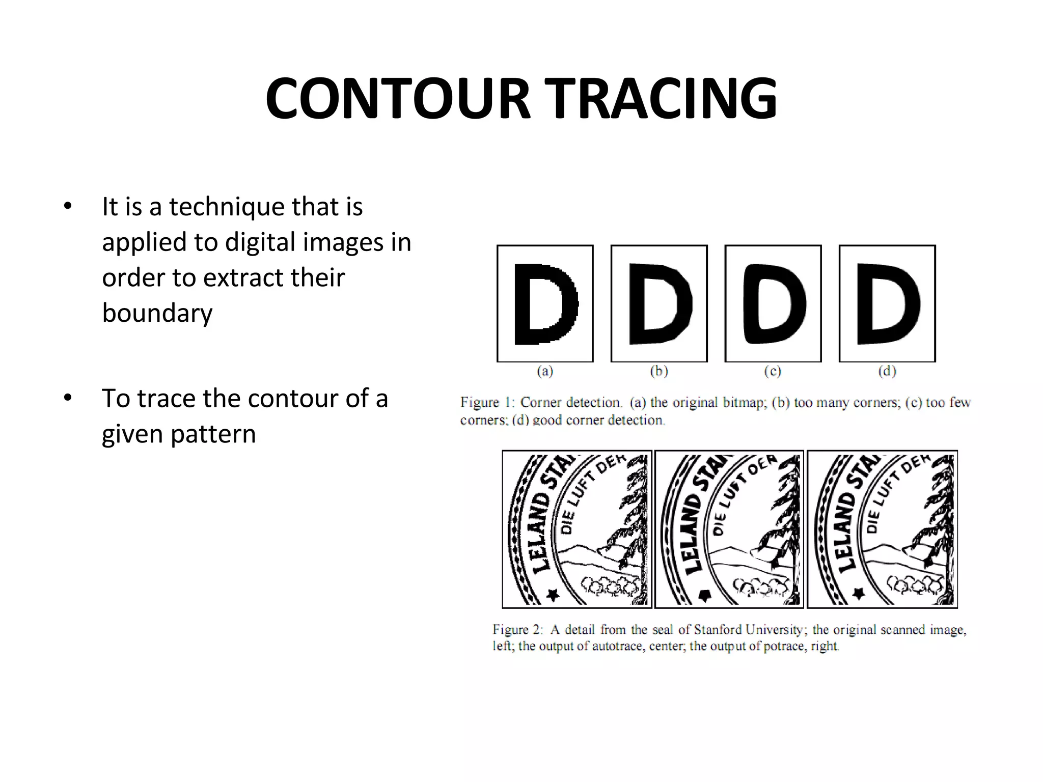 CONTOUR TRACING It is a technique that is applied to digital images in order to extract their boundary To trace the contour of a given pattern 