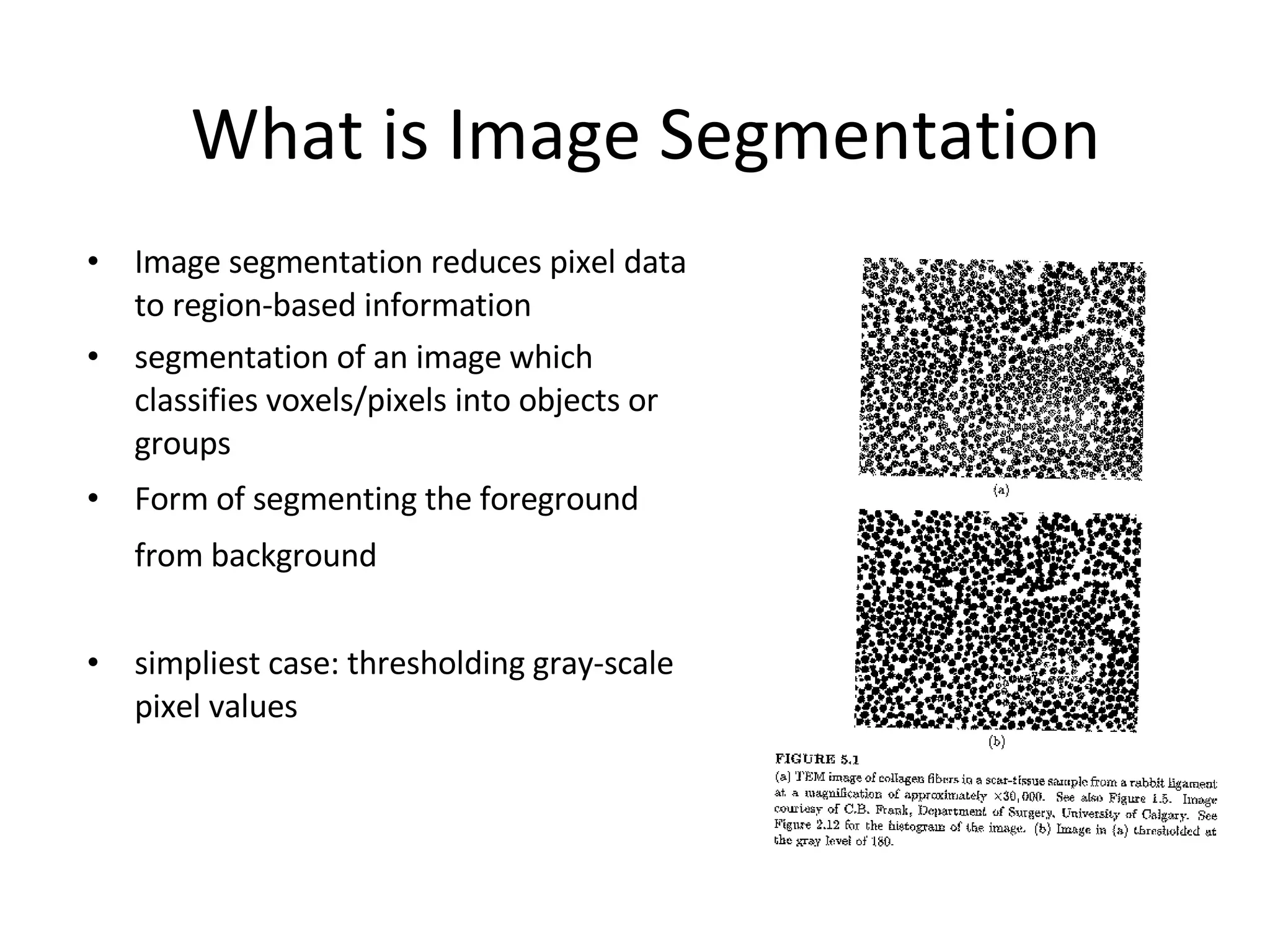What is  Image Segmentation Image segmentation reduces pixel data to region-based information segmentation of an image which classifies voxels/pixels into objects or groups  Form of segmenting the foreground from background   simpliest case: thresholding gray-scale pixel values 