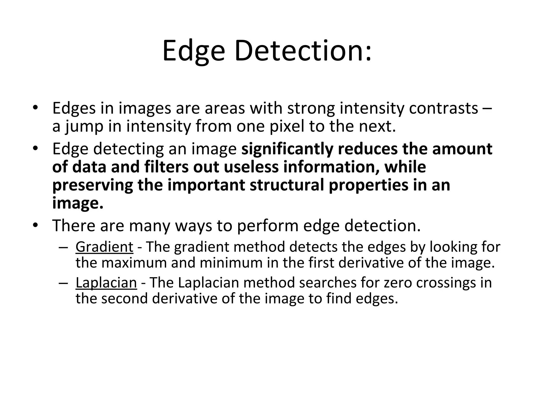Edge Detection: Edges in images are areas with strong intensity contrasts – a jump in intensity from one pixel to the next.  Edge detecting an image  significantly reduces the amount of data and filters out useless information, while preserving the important structural properties in an image.   There are many ways to perform edge detection. Gradient  - The gradient method detects the edges by looking for the maximum and minimum in the first derivative of the image.  Laplacian  - The Laplacian method searches for zero crossings in the second derivative of the image to find edges. 