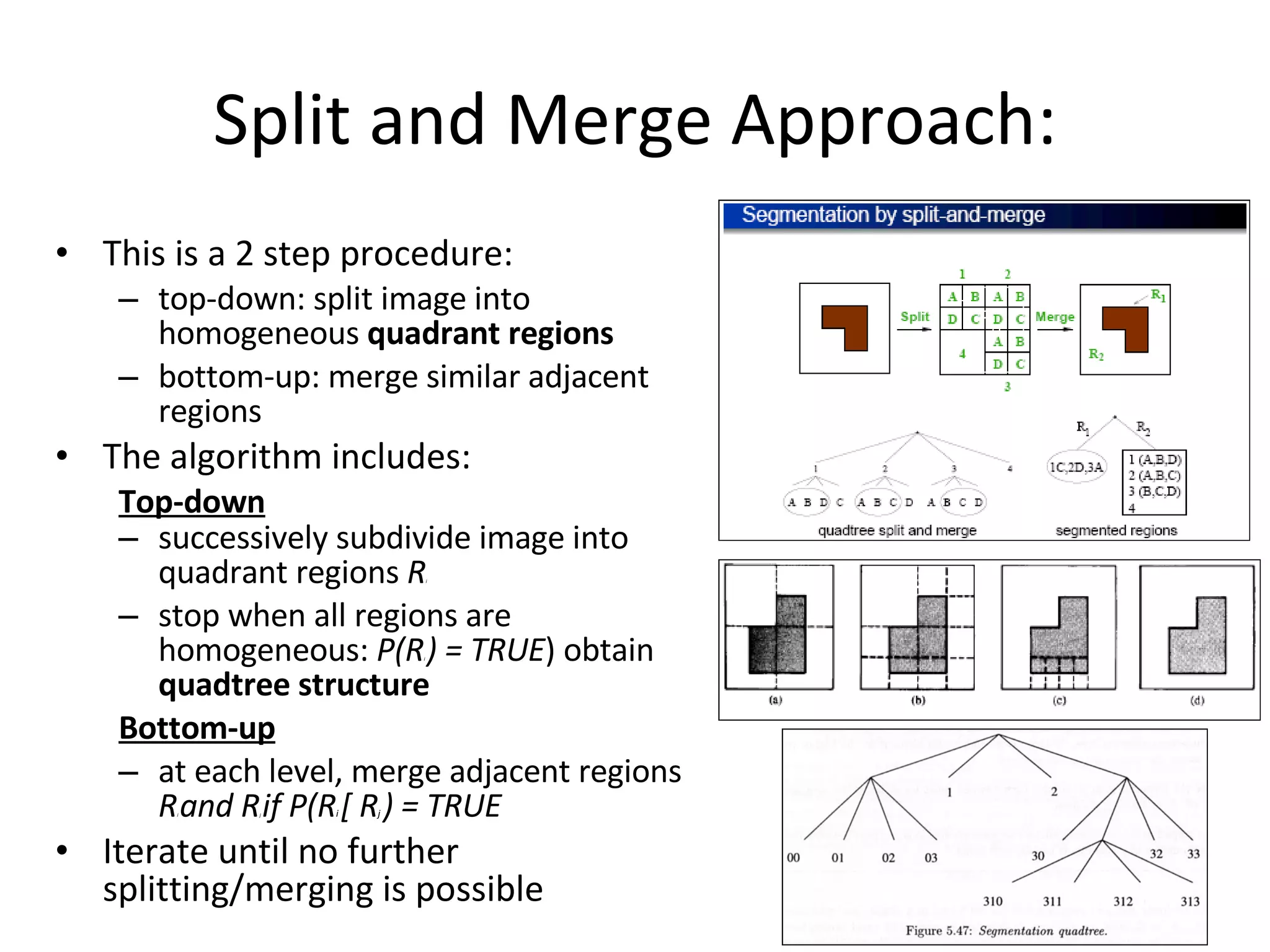 Split and Merge Approach: This is a 2 step procedure: top-down: split image into homogeneous  quadrant regions bottom-up: merge similar adjacent regions The algorithm includes: Top-down successively subdivide image into quadrant regions  R i stop when all regions are homogeneous:  P(R i  ) = TRUE ) obtain  quadtree structure Bottom-up at each level, merge adjacent regions  R i  and R j  if P(R i  [ R j  ) = TRUE Iterate until no further splitting/merging is possible 
