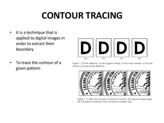 CONTOUR TRACING It is a technique that is applied to digital images in order to extract their boundary To trace the contour of a given pattern 