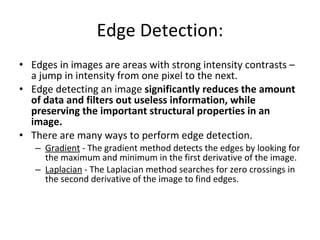 Edge Detection: Edges in images are areas with strong intensity contrasts – a jump in intensity from one pixel to the next.  Edge detecting an image  significantly reduces the amount of data and filters out useless information, while preserving the important structural properties in an image.   There are many ways to perform edge detection. Gradient  - The gradient method detects the edges by looking for the maximum and minimum in the first derivative of the image.  Laplacian  - The Laplacian method searches for zero crossings in the second derivative of the image to find edges. 