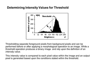 Determining Intensity Values for Threshold Thresholding separate foreground pixels from background pixels and can be performed before or after applying a morphological operation to an image. While a threshold operation produces a binary image  and rely upon the definition of an  intensity value.   This intensity value is compared to each pixel value within the image and an output pixel is generated based upon the conditions stated within the threshold. 