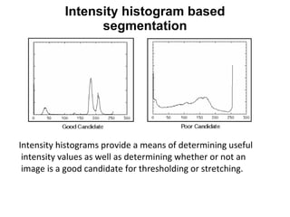 Intensity histograms provide a means of determining useful intensity values as well as determining whether or not an image is a good candidate for thresholding or stretching.  Intensity histogram based segmentation 