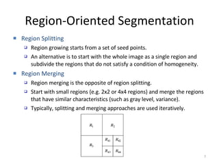 Region-Oriented Segmentation Region Splitting Region growing starts from a set of seed points.  An alternative is to start with the whole image as a single region and subdivide the regions that do not satisfy a condition of homogeneity.  Region Merging Region merging is the opposite of region splitting. Start with small regions (e.g. 2x2 or 4x4 regions) and merge the regions that have similar characteristics (such as gray level, variance).  Typically, splitting and merging approaches are used iteratively.  