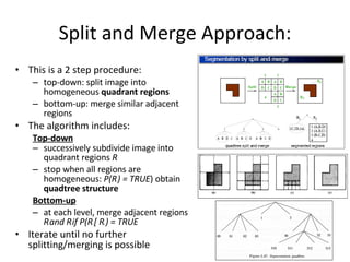 Split and Merge Approach: This is a 2 step procedure: top-down: split image into homogeneous  quadrant regions bottom-up: merge similar adjacent regions The algorithm includes: Top-down successively subdivide image into quadrant regions  R i stop when all regions are homogeneous:  P(R i  ) = TRUE ) obtain  quadtree structure Bottom-up at each level, merge adjacent regions  R i  and R j  if P(R i  [ R j  ) = TRUE Iterate until no further splitting/merging is possible 