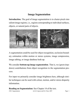 Image Segmentation
Introduction. The goal of image segmentation is to cluster pixels into
salient image regions, i.e., regions corresponding to individual surfaces,
objects, or natural parts of objects.

A segmentation could be used for object recognition, occlusion boundary estimation within motion or stereo systems, image compression,
image editing, or image database look-up.
We consider bottom-up image segmentation. That is, we ignore (topdown) contributions from object recognition in the segmentation process.
For input we primarily consider image brightness here, although similar techniques can be used with colour, motion, and/or stereo disparity
information.
Reading on Segmentation: See Chapter 14 of the text.
2503: Segmentation

c A.D. Jepson and D.J. Fleet, 2007

Page: 1

 