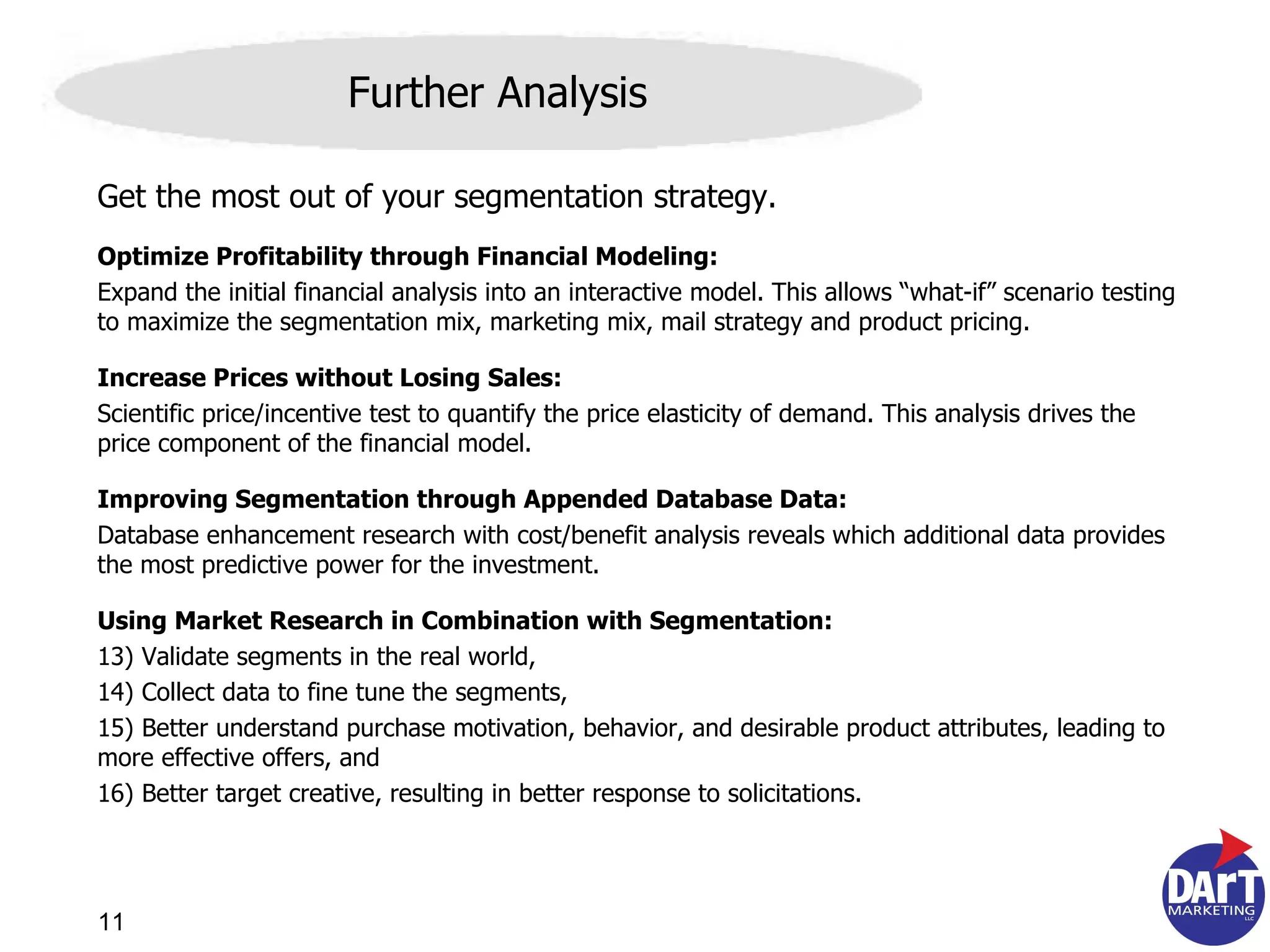 Get the most out of your segmentation strategy. Optimize Profitability through Financial Modeling: Expand the initial financial analysis into an interactive model. This allows  “what-if” scenario testing  to maximize the segmentation mix, marketing mix, mail strategy and product  pricing.  Increase Prices without Losing Sales: Scientific price/incentive test to quantify the price elasticity of demand. This analysis drives the price component of the financial model. Improving Segmentation through Appended Database Data: Database enhancement research with cost/benefit analysis reveals which additional data provides the most predictive power for the investment. Using Market Research in Combination with Segmentation: Validate segments in the real world, Collect data to fine tune the segments, Better understand purchase motivation, behavior, and desirable product attributes, leading to more effective offers, and Better target creative, resulting in better response to solicitations. Further Analysis 