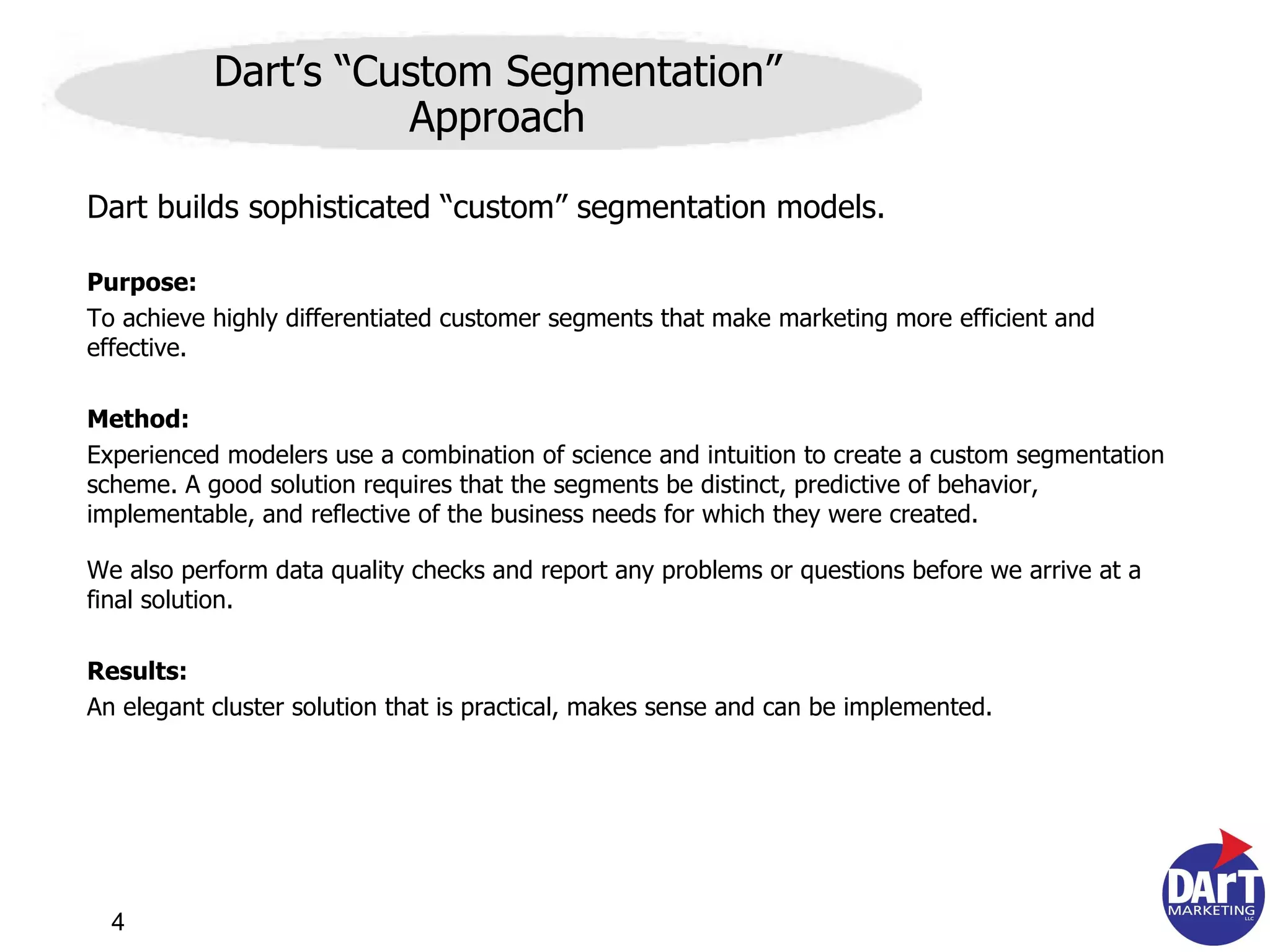 Dart builds sophisticated “custom” segmentation models. Purpose: To achieve highly differentiated customer segments that make marketing more efficient and effective. Method: Experienced modelers use a combination of science and intuition to create a custom segmentation scheme.  A good solution requires that the segments be distinct, predictive of behavior, implementable, and reflective of the business needs for which they were created.  We also perform data quality checks and report any problems or questions before we arrive at a final solution.  Results: An elegant cluster solution that is practical, makes sense and can be implemented. Dart’s “Custom Segmentation” Approach 