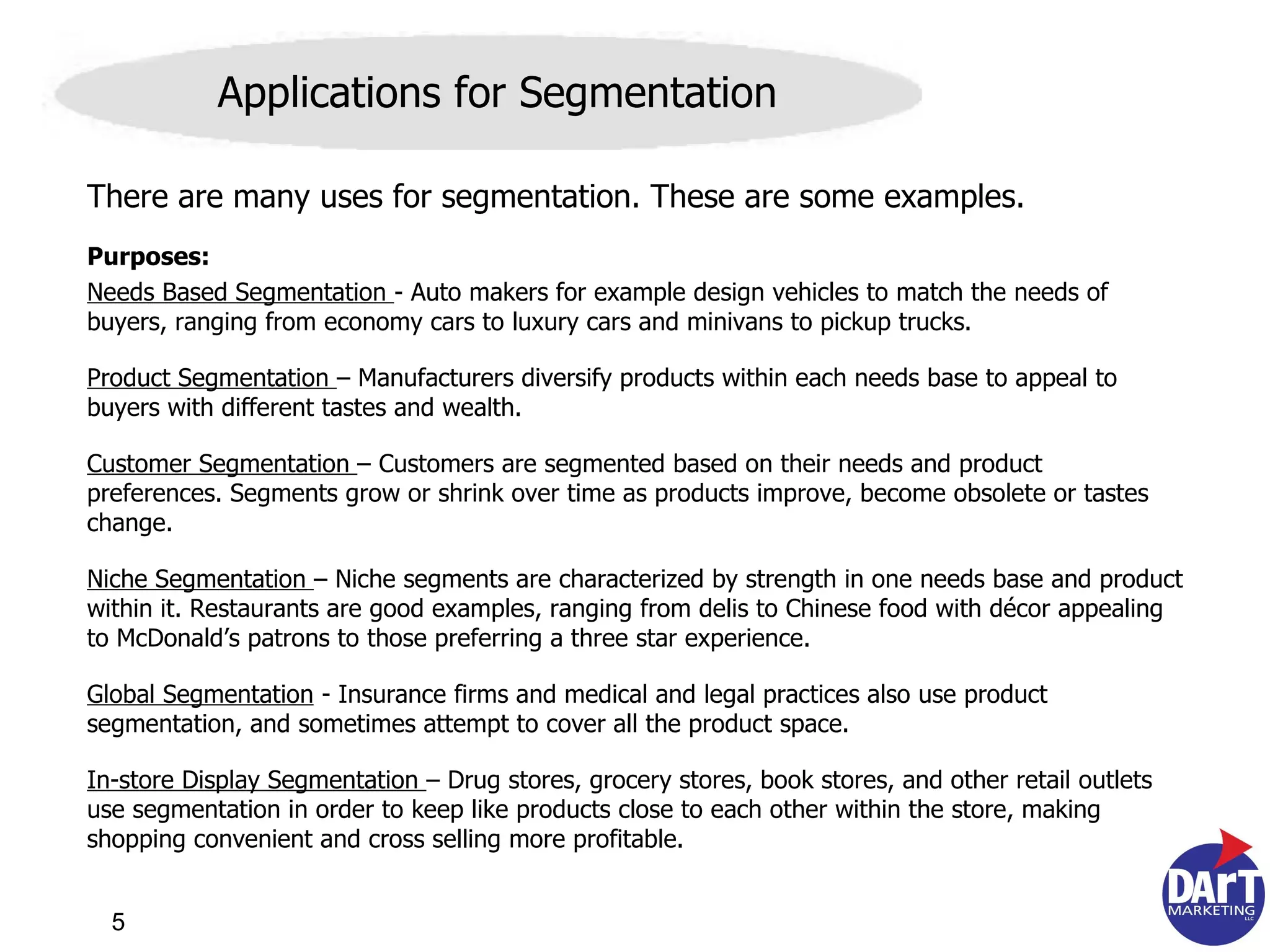 There are many uses for segmentation. These are some examples. Purposes: Needs Based Segmentation  - Auto makers for example design vehicles to match the needs of buyers, ranging from economy cars to luxury cars and minivans to pickup trucks.  Product Segmentation  – Manufacturers diversify products within each needs base to appeal to buyers with different tastes and wealth. Customer Segmentation  – Customers are segmented based on their needs and product preferences. Segments grow or shrink over time as products improve, become obsolete or tastes change.  Niche Segmentation  – Niche segments are characterized by strength in one needs base and product within it. Restaurants are good examples, ranging from delis to Chinese food with décor appealing to McDonald’s patrons to those preferring a three star experience.  Global Segmentation  - Insurance firms and medical and legal practices also use product segmentation, and sometimes attempt to cover all the product space.  In-store Display Segmentation  – Drug stores, grocery stores, book stores, and other retail outlets use segmentation in order to keep like products close to each other within the store, making shopping convenient and cross selling more profitable. Applications for Segmentation 