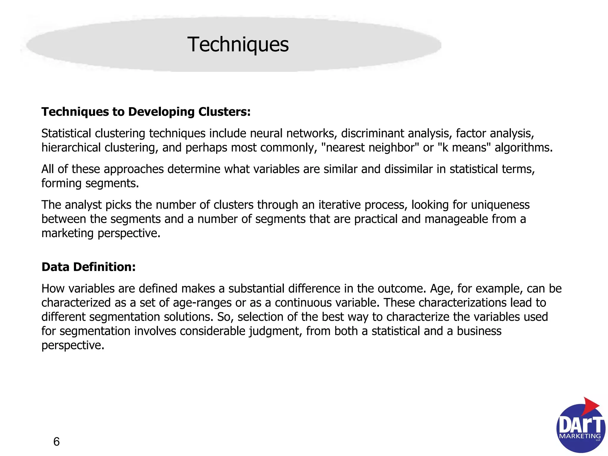 Techniques Techniques to Developing Clusters: Statistical clustering techniques include neural networks, discriminant analysis, factor analysis, hierarchical clustering, and perhaps most commonly, "nearest neighbor" or "k means" algorithms.  All of these approaches determine what variables are similar and dissimilar in statistical terms, forming segments.  The analyst picks the number of clusters through an iterative process, looking for uniqueness between the segments and a number of segments that are practical and manageable from a marketing perspective.  Data Definition: How variables are defined makes a substantial difference in the outcome. Age, for example, can be characterized as a set of age-ranges or as a continuous variable. These characterizations lead to different segmentation solutions. So, selection of the best way to characterize the variables used for segmentation involves considerable judgment, from both a statistical and a business perspective. 