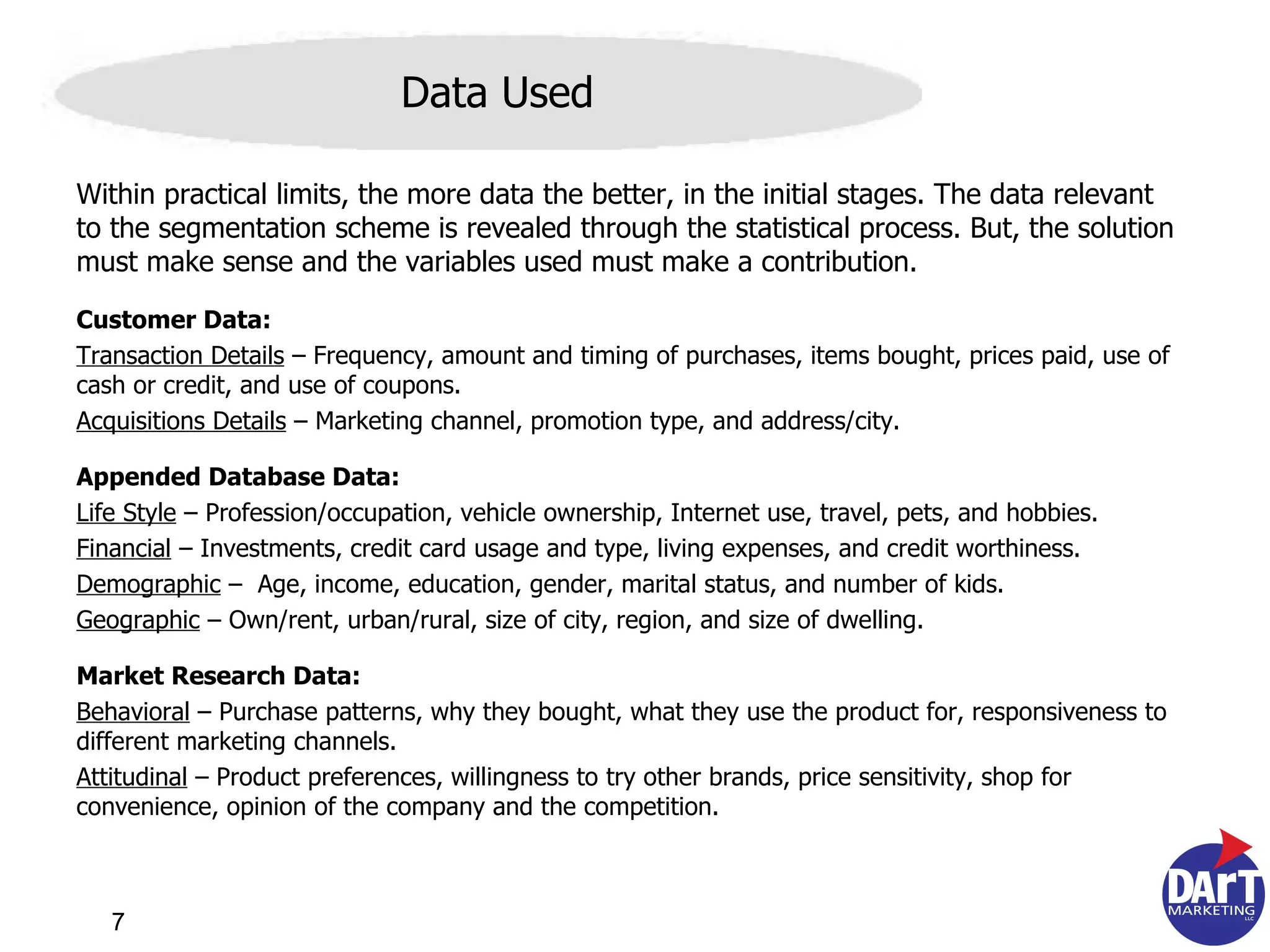 Within practical limits, the more data the better, in the initial stages. The data relevant to the segmentation scheme is revealed through the statistical process. But, the solution must make sense and the variables used must make a contribution.  Customer Data:  Transaction Details  – Frequency, amount and timing of purchases, items bought, prices paid, use of cash or credit, and use of coupons. Acquisitions Details  – Marketing channel, promotion type, and address/city. Appended Database Data:  Life Style  – Profession/occupation, vehicle ownership, Internet use, travel, pets, and hobbies. Financial  – Investments, credit card usage and type, living expenses, and credit worthiness. Demographic  –  Age, income, education, gender, marital status, and number of kids. Geographic  – Own/rent, urban/rural, size of city, region, and size of dwelling. Market Research Data:   Behavioral  – Purchase patterns, why they bought, what they use the product for, responsiveness to different marketing channels. Attitudinal  – Product preferences, willingness to try other brands, price sensitivity, shop for convenience, opinion of the company and the competition. Data Used 