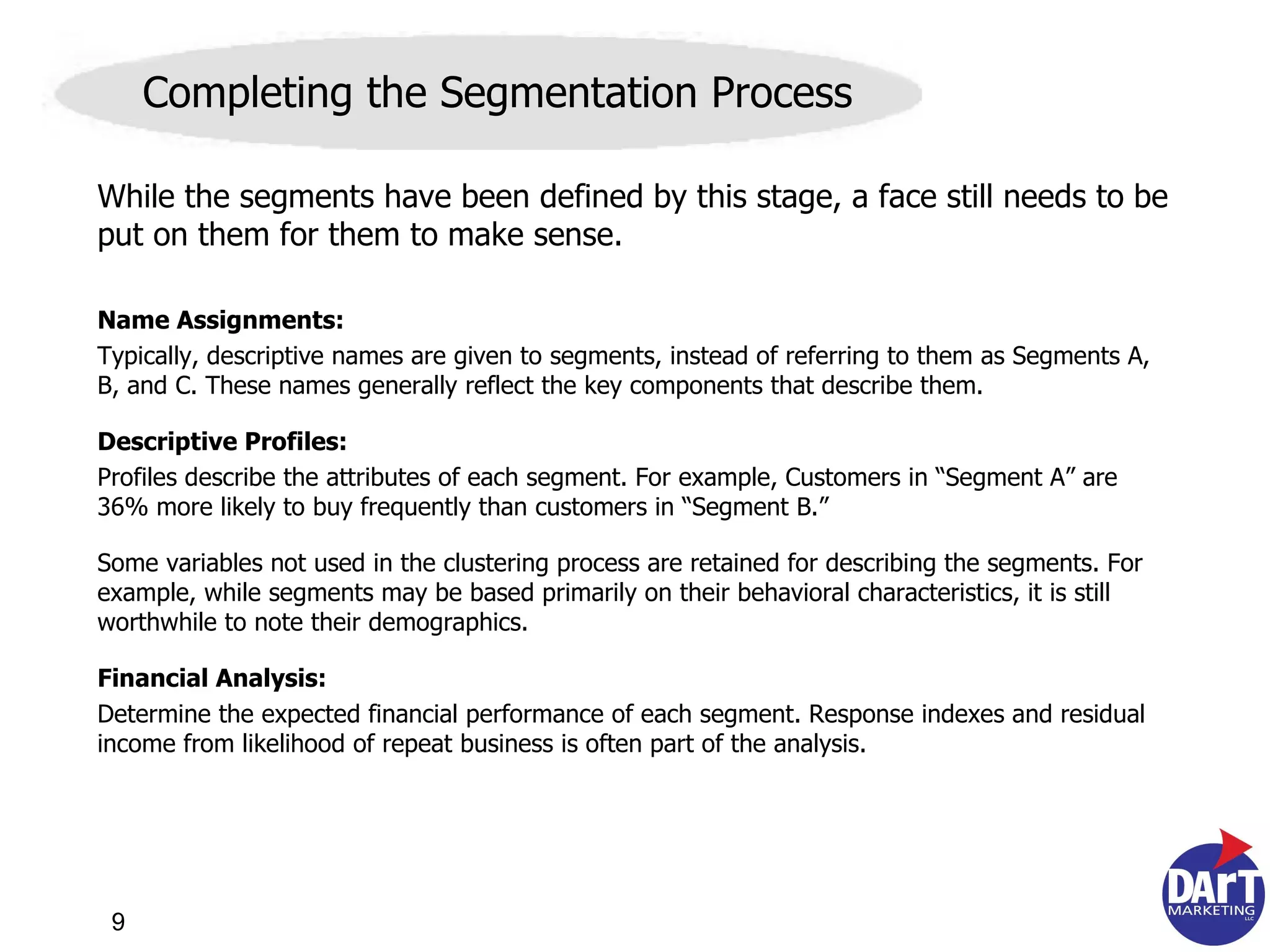 While the segments have been defined by this stage, a face still needs to be put on them for them to make sense. Name Assignments:   Typically, descriptive names are given to segments, instead of referring to them as Segments A, B, and C. These names generally reflect the key components that describe them. Descriptive Profiles:   Profiles describe the attributes of each segment. For example, Customers in “Segment A” are 36% more likely to buy frequently than customers in “Segment B.” Some  variables not used in the clustering process are retained for describing the segments. For example, while segments may be based primarily on their behavioral characteristics, it is still worthwhile to note their demographics.  Financial Analysis:   Determine the expected financial performance of each segment. Response indexes and residual income from likelihood of repeat business is often part of the analysis. Completing the Segmentation Process 