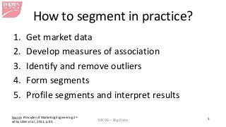 MK99 – Big Data 5 
How to segment in practice? 
1. 
Get market data 
2. 
Develop measures of association 
3. 
Identify and remove outliers 
4. 
Form segments 
5. 
Profile segments and interpret results 
Source: Principles of Marketing Engineering 2nd ed by Lilien et al., 2013, p. 83.  
