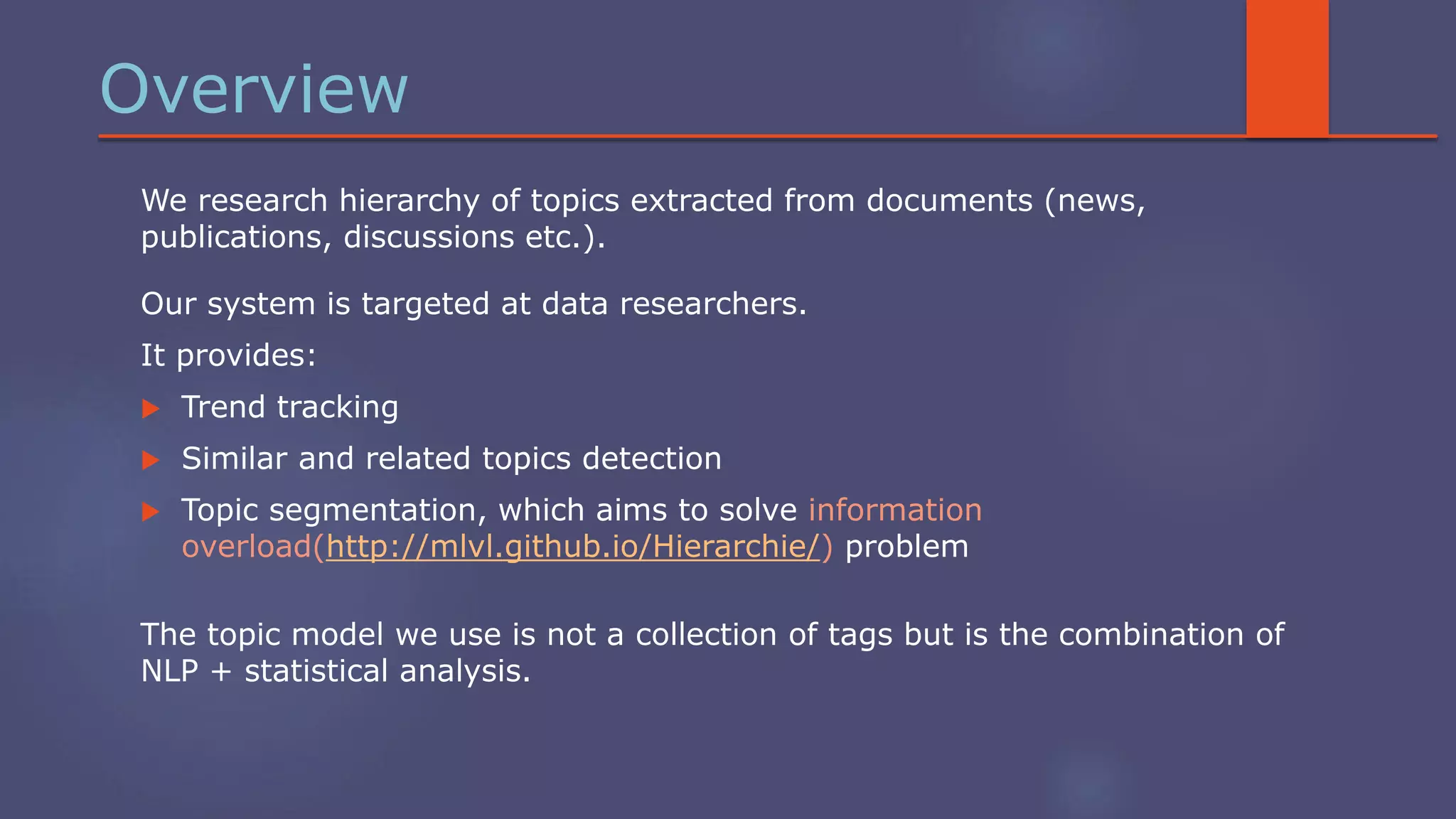 Overview
We research hierarchy of topics extracted from documents (news,
publications, discussions etc.).
Our system is targeted at data researchers.
It provides:
 Trend tracking
 Similar and related topics detection
 Topic segmentation, which aims to solve information
overload(http://mlvl.github.io/Hierarchie/) problem
The topic model we use is not a collection of tags but is the combination of
NLP + statistical analysis.
 