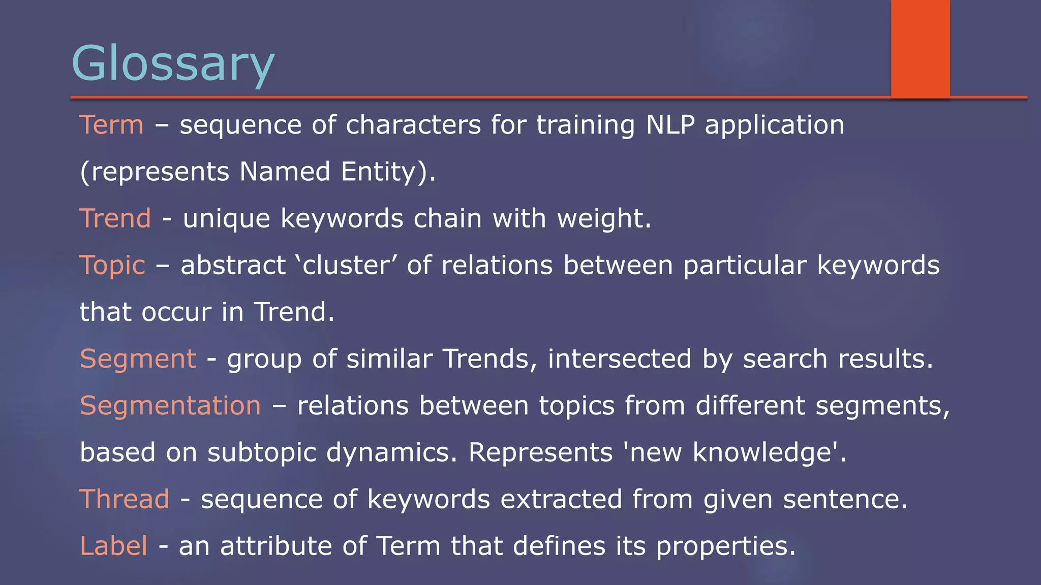 Glossary
Term – sequence of characters for training NLP application
(represents Named Entity).
Trend - unique keywords chain with weight.
Topic – abstract ‘cluster’ of relations between particular keywords
that occur in Trend.
Segment - group of similar Trends, intersected by search results.
Segmentation – relations between topics from different segments,
based on subtopic dynamics. Represents 'new knowledge'.
Thread - sequence of keywords extracted from given sentence.
Label - an attribute of Term that defines its properties.
 