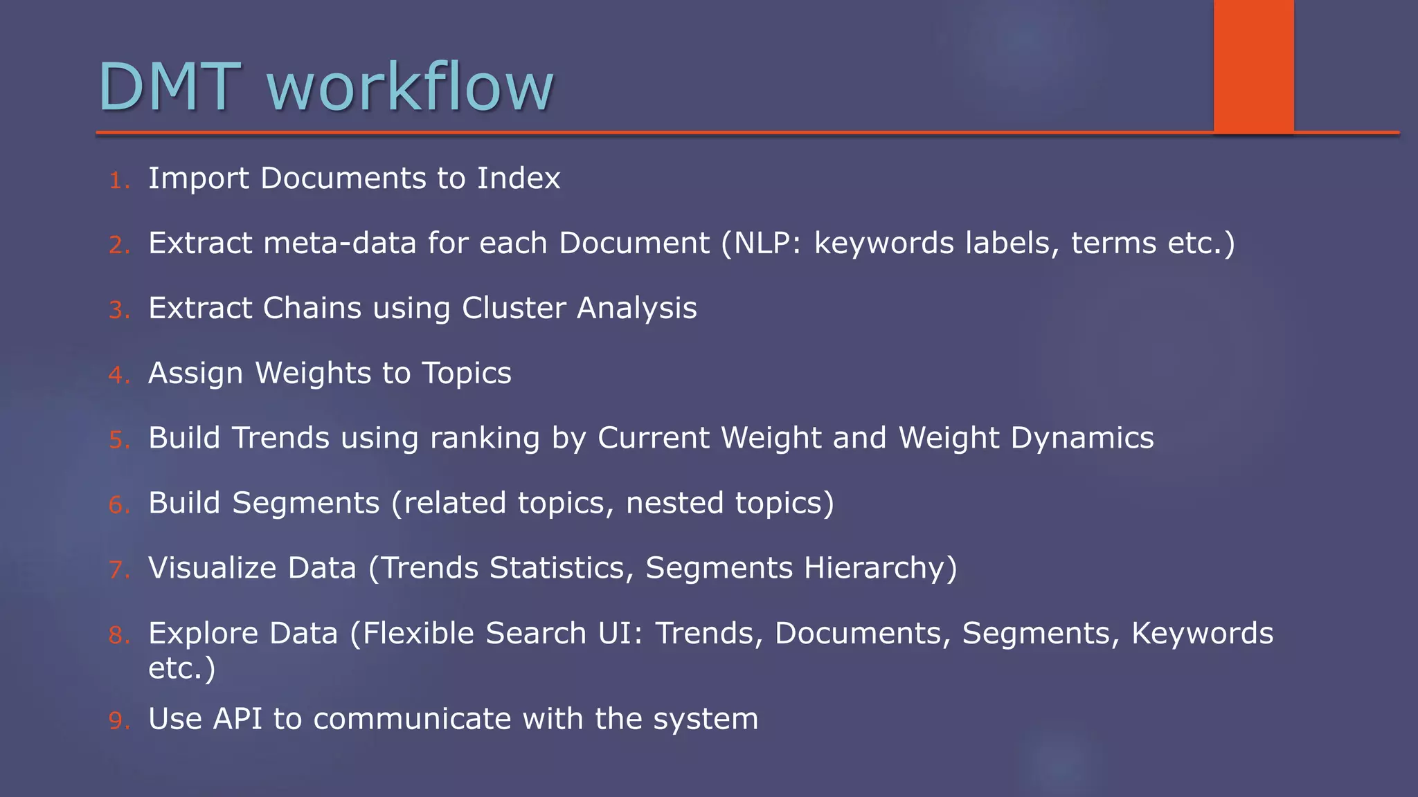 DMT workflow
1. Import Documents to Index
2. Extract meta-data for each Document (NLP: keywords labels, terms etc.)
3. Extract Chains using Cluster Analysis
4. Assign Weights to Topics
5. Build Trends using ranking by Current Weight and Weight Dynamics
6. Build Segments (related topics, nested topics)
7. Visualize Data (Trends Statistics, Segments Hierarchy)
8. Explore Data (Flexible Search UI: Trends, Documents, Segments, Keywords
etc.)
9. Use API to communicate with the system
 