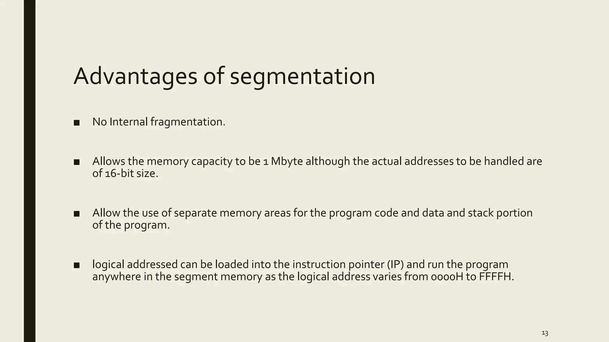 Advantages of segmentation
■ No Internal fragmentation.
■ Allows the memory capacity to be 1 Mbyte although the actual addresses to be handled are
of 16-bit size.
■ Allow the use of separate memory areas for the program code and data and stack portion
of the program.
■ logical addressed can be loaded into the instruction pointer (IP) and run the program
anywhere in the segment memory as the logical address varies from 0000H to FFFFH.
13
 