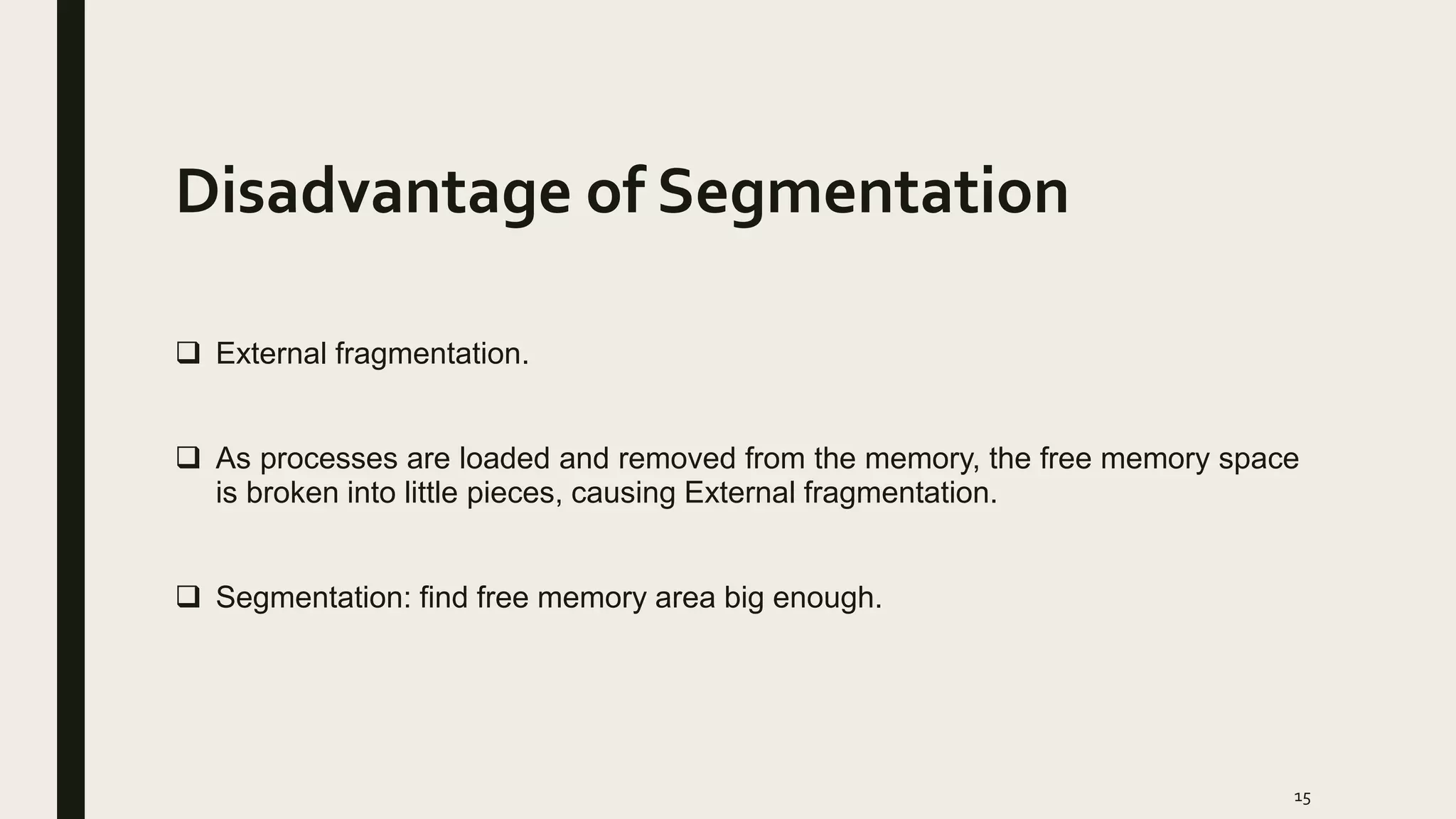 Disadvantage of Segmentation
 External fragmentation.
 As processes are loaded and removed from the memory, the free memory space
is broken into little pieces, causing External fragmentation.
 Segmentation: find free memory area big enough.
15
 
