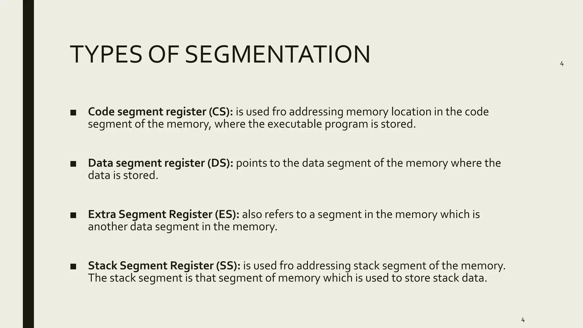 4
TYPES OF SEGMENTATION
■ Code segment register (CS): is used fro addressing memory location in the code
segment of the memory, where the executable program is stored.
■ Data segment register (DS): points to the data segment of the memory where the
data is stored.
■ Extra Segment Register (ES): also refers to a segment in the memory which is
another data segment in the memory.
■ Stack Segment Register (SS): is used fro addressing stack segment of the memory.
The stack segment is that segment of memory which is used to store stack data.
4
 